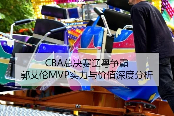 CBA总决赛辽粤争霸 郭艾伦MVP实力与价值深度分析
